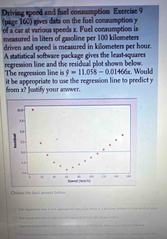 Driving speed and fuel consumption Exercise 9
(page 160) gives data on the fuel consumption y
of a car at various speeds x. Fuel consumption is
measured in liters of gasoline per 100 kilometers
driven and speed is measured in kilometers per hour.
A statistical software package gives the least-squares
regression line and the residual plot shown below.
The regression line is hat y=11.058-0.01466x. Would
it be appropriate to use the regression line to predict y
from x? Justify your answer.
Choose the best answer below:
The regression line is not appropriate because there is a leftover pattern in the residual plot.
The regression line is appropriate because it cuts the shape in hall
The regression mne is not appropriate brecause there ale more points below the line
The organsa tne a approprite bectuse the vrage of te reudoa s appiconpately herd