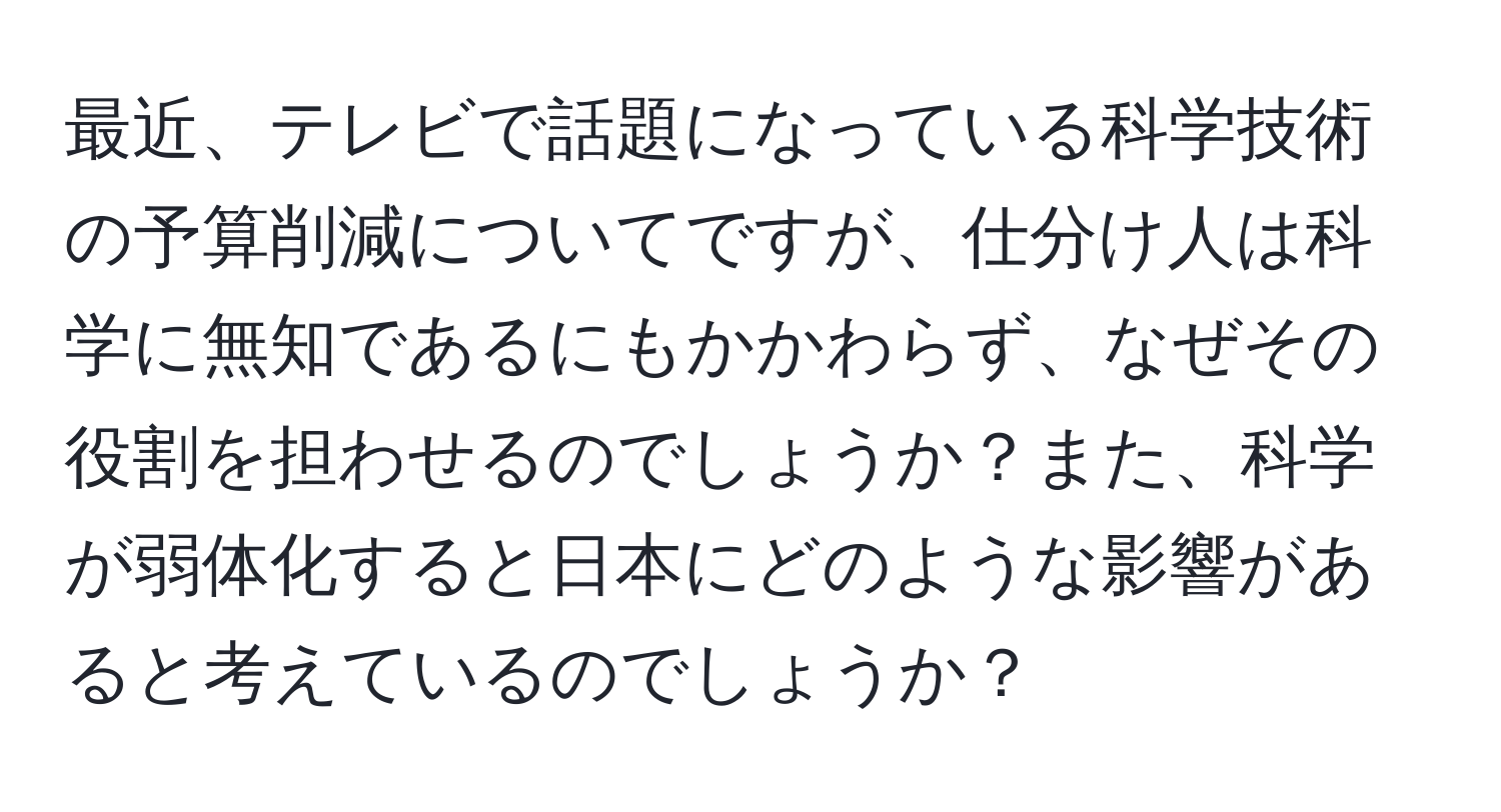 最近、テレビで話題になっている科学技術の予算削減についてですが、仕分け人は科学に無知であるにもかかわらず、なぜその役割を担わせるのでしょうか？また、科学が弱体化すると日本にどのような影響があると考えているのでしょうか？