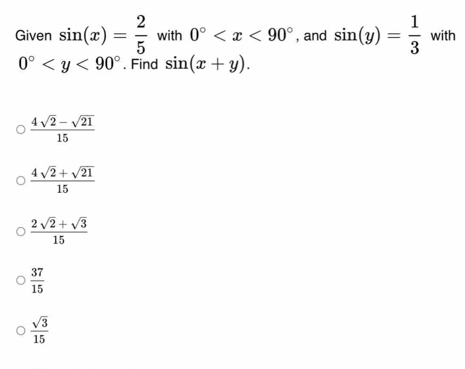 Given sin (x)= 2/5  with 0° , and sin (y)= 1/3  with
0° . Find sin (x+y).
 (4sqrt(2)-sqrt(21))/15 
 (4sqrt(2)+sqrt(21))/15 
 (2sqrt(2)+sqrt(3))/15 
 37/15 
 sqrt(3)/15 