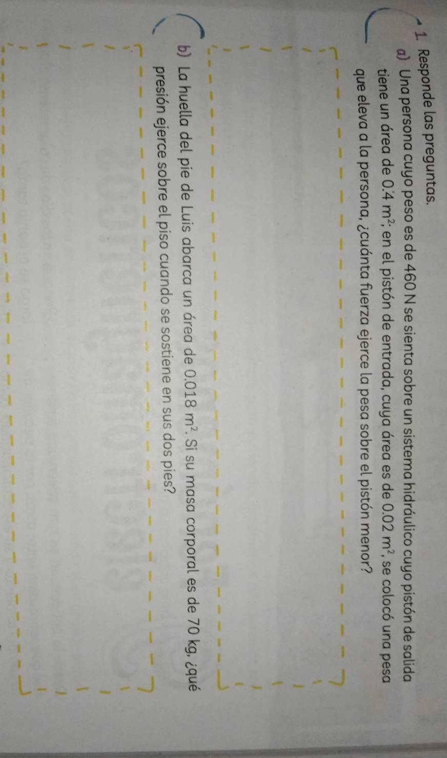 Responde las preguntas. 
a) Una persona cuyo peso es de 460 N se sienta sobre un sistema hidráulico cuyo pistón de salida 
tiene un área de 0.4m^2;; en el pistón de entrada, cuya área es de 0.02m^2 se colocó una pesa 
que eleva a la persona, ¿cuánta fuerza ejerce la pesa sobre el pistón menor? 
b) La huella del pie de Luis abarca un área de 0.018m^2. Si su masa corporal es de 70 kg, ¿qué 
presión ejerce sobre el piso cuando se sostiene en sus dos pies?