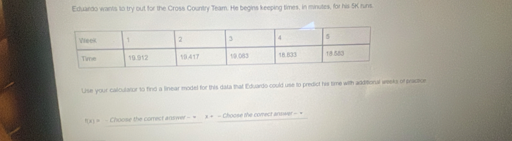 Eduardo wants to try out for the Cross Country Team. He begins keeping times, in minutes, for his 5K runs. 
Use your calculator to find a linear model for this data that Eduardo could use to predict his time with additional weeks of practice
f(x)= - Choose the correct answer - = x+. - Choose the correct answer -