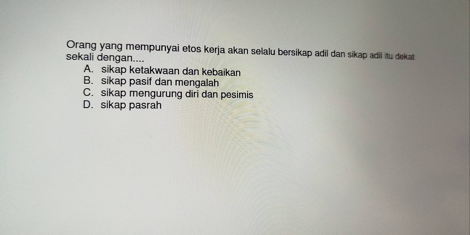 Orang yang mempunyai etos kerja akan selalu bersikap adil dan sikap adil itu dekat
sekali dengan....
A. sikap ketakwaan dan kebaikan
B. sikap pasif dan mengalah
C. sikap mengurung diri dan pesimis
D. sikap pasrah