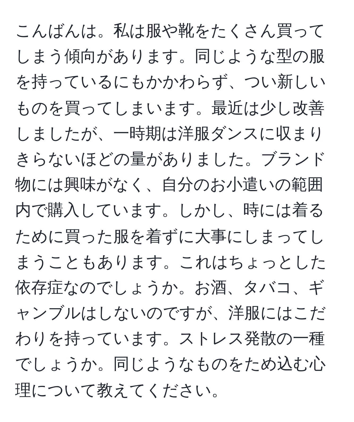 こんばんは。私は服や靴をたくさん買ってしまう傾向があります。同じような型の服を持っているにもかかわらず、つい新しいものを買ってしまいます。最近は少し改善しましたが、一時期は洋服ダンスに収まりきらないほどの量がありました。ブランド物には興味がなく、自分のお小遣いの範囲内で購入しています。しかし、時には着るために買った服を着ずに大事にしまってしまうこともあります。これはちょっとした依存症なのでしょうか。お酒、タバコ、ギャンブルはしないのですが、洋服にはこだわりを持っています。ストレス発散の一種でしょうか。同じようなものをため込む心理について教えてください。