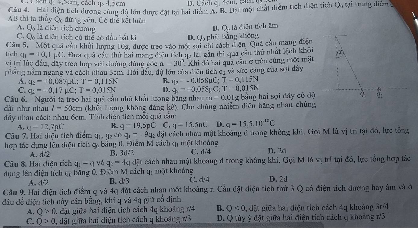 Cách q_14,5cm , cách q_24,5cm D. Cách q_14cn n, cach q 
Câu 4. Hai điện tích dương cùng độ lớn được đặt tại hai điểm A. B. Đặt một chất điểm tích điện tích Q_0 tại trung điểm 
AB thì ta thấy Q_0 đứng yên. Có thể kết luận
A. Q_0 là điện tích dương B. Q_0 là điện tích âm
C. Q_0 là điện tích có thể có dấu bất kì D. Q phải bằng không
Câu 5. Một quả cầu khối lượng 10g, được treo vào một sợi chi cách điện .Quả cầu mang điện
tích q_1=+0,1mu C C. Đưa quả cầu thứ hai mang điện tích q_2 lại gần thì quả cầu thứ nhất lệch khỏi α
vị trí lúc đầu, dây treo hợp với đường đứng góc alpha =30°. Khi đó hai quả cầu ở trên cùng một mặt
phằng nằm ngang và cách nhau 3cm. Hỏi dấu, độ lớn của điện tích q₂ và sức căng của sợi dây
A. q_2=+0,087mu C;T=0,115N B. q_2=-0,058mu C;T=0,115N
C. q_2=+0,17mu C;T=0,015N q_2=+0,058mu C;T=0,015N
D.
Câu 6. Người ta treo hai quả cầu nhỏ khối lượng bằng nhau m=0,01g bằng hai sợi dây có độ q_1 q_2
dài như nhau l=50cm (khôi lượng không đáng khat e) 0. Cho chúng nhiễm điện bằng nhau chúng
đầy nhau cách nhau 6cm. Tính điện tích mỗi quả cầu:
A. q=12,7pC q=19,5pC C. q=15,5nC D. q=15,5.10^(-10)C
B.
Câu 7. Hai điện tích điểm q_1,q_2 có q_1=-9q_2 đặt cách nhau một khoảng d trong không khí. Gọi M là vị trí tại đó, lực tổng
hợp tác dụng lên điện tích q_0 bằng 0. Điểm M cách q_1 một khoảng
A. d/2 B. 3d/2 C. d/4 D. 2d
Câu 8. Hai điện tích q_1=q và q_2=4q đặt cách nhau một khoảng d trong không khí. Gọi M là vị trí tại đó, lực tổng hợp tác
dụng lên điện tích q_0 bằng 0. Điểm M cách q_1 một khoảng
A. d/2 B. d/3 C. d/4 D. 2d
Câu 9. Hai điện tích điểm q và 4q đặt cách nhau một khoảng r. Cần đặt điện tích thứ 3 Q có điện tích dương hay âm và ở
đầu để điện tích này cân bằng, khi q và 4q giữ cố định
A. Q>0 , đặt giữa hai điện tích cách 4q khoảng r/4 B. Q<0</tex> , đặt giữa hai điện tích cách 4q khoảng 3r/4
C. Q>0 0, đặt giữa hai điện tích cách q khoảng r/3 D. Q tùy ý đặt giữa hai điện tích cách q khoảng r/3