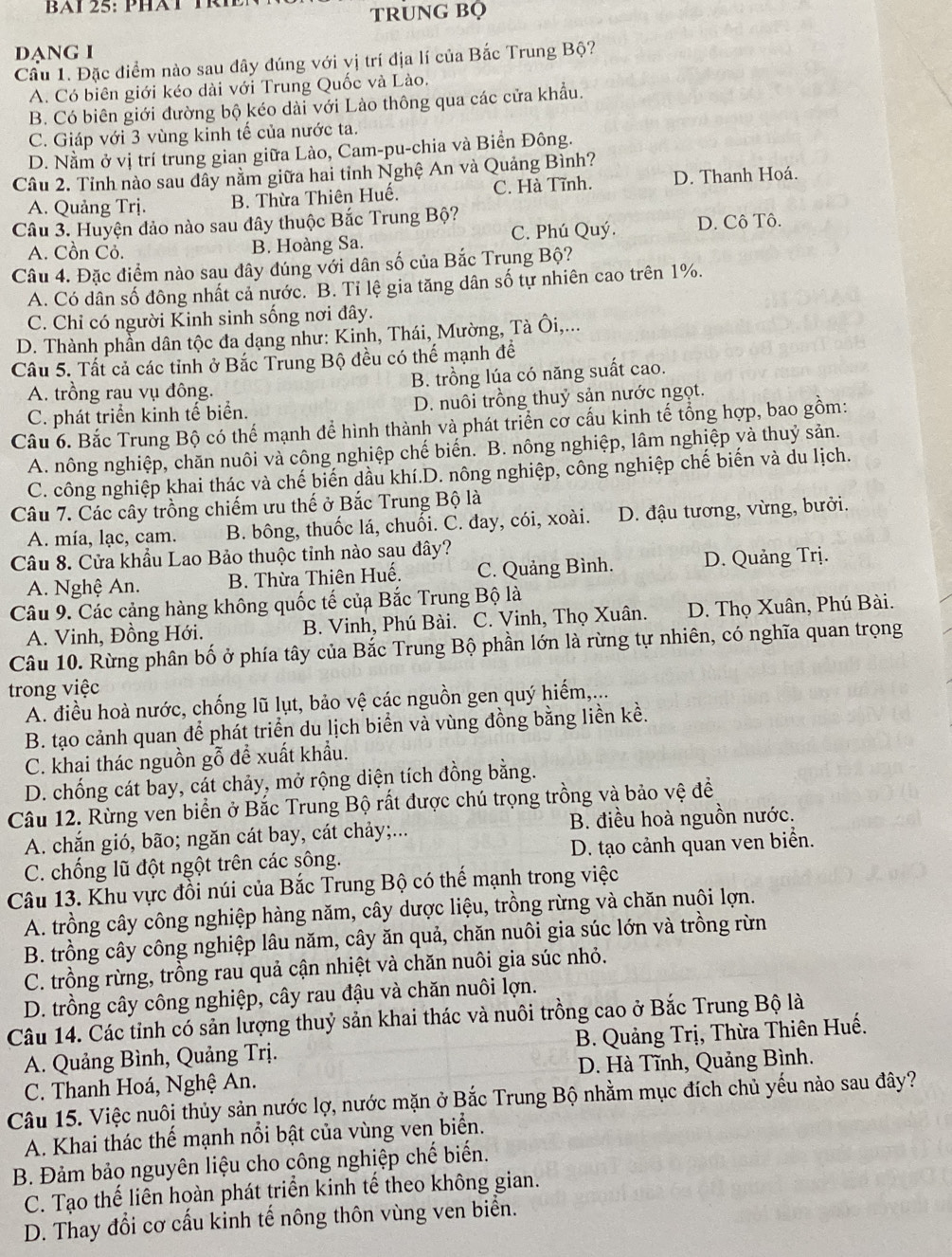 BAi 25:PHàT TRh
TRUNG BQ
DạNG I
Cầu 1. Đặc điểm nào sau dây đúng với vị trí địa lí của Bắc Trung Bộ?
A. Có biên giới kéo dài với Trung Quốc và Lào.
B. Có biên giới đường bộ kéo dài với Lào thông qua các cửa khẩu.
C. Giáp với 3 vùng kinh tế của nước ta.
D. Nằm ở vị trí trung gian giữa Lào, Cam-pu-chia và Biển Đông.
Câu 2. Tỉnh nào sau dây nằm giữa hai tỉnh Nghệ An và Quảng Bình?
A. Quảng Trj. B. Thừa Thiên Huế. C. Hà Tĩnh. D. Thanh Hoá.
Câu 3. Huyện đảo nào sau đây thuộc Bắc Trung Bộ?
A. Cồn Cỏ. B. Hoàng Sa. C. Phú Quý. D. Cô Tô.
Câu 4. Đặc điểm nào sau đây đúng với dân số của Bắc Trụng Bộ?
A. Có dân số đông nhất cả nước. B. Tỉ lệ gia tăng dân số tự nhiên cao trên 1%.
C. Chỉ có người Kinh sinh sống nơi đây.
D. Thành phần dân tộc đa dạng như: Kinh, Thái, Mường, Tà Ôi,...
Câu 5. Tất cả các tỉnh ở Bắc Trung Bộ đều có thể mạnh để
A. trồng rau vụ đông. B. trồng lúa có năng suất cao.
C. phát triển kinh tế biển. D. nuôi trồng thuỷ sản nước ngọt.
Câu 6. Bắc Trung Bộ có thể mạnh để hình thành và phát triển cơ cấu kinh tế tổng hợp, bao gồm:
A. nông nghiệp, chăn nuôi và công nghiệp chế biến. B. nông nghiệp, lâm nghiệp và thuỷ sản.
C. công nghiệp khai thác và chế biến dầu khí.D. nông nghiệp, công nghiệp chế biến và du lịch.
Câu 7. Các cây trồng chiếm ưu thế ở Bắc Trung Bộ là
A. mía, lạc, cam. B. bông, thuốc lá, chuối. C. đay, cói, xoài. D. đậu tương, vừng, bưởi.
Câu 8. Cửa khẩu Lao Bảo thuộc tỉnh nào sau đây?
A. Nghệ An. B. Thừa Thiên Huế. C. Quảng Bình. D. Quảng Trị.
Câu 9. Các cảng hàng không quốc tế củạ Bắc Trung Bộ là
A. Vinh, Đồng Hới. B. Vinh, Phú Bài. C. Vinh, Thọ Xuân. D. Thọ Xuân, Phú Bài.
Câu 10. Rừng phân bố ở phía tây của Bắc Trung Bộ phần lớn là rừng tự nhiên, có nghĩa quan trọng
trong việc
A. điều hoà nước, chống lũ lụt, bảo vệ các nguồn gen quý hiếm,...
B. tạo cảnh quan để phát triển du lịch biển và vùng đồng bằng liền kề.
C. khai thác nguồn gỗ để xuất khẩu.
D. chống cát bay, cát chảy, mở rộng diện tích đồng bằng.
Câu 12. Rừng ven biển ở Bắc Trung Bộ rất được chú trọng trồng và bảo vệ đề
A. chắn gió, bão; ngăn cát bay, cát chảy;... B. điều hoà nguồn nước.
C. chống lũ đột ngột trên các sông. D. tạo cảnh quan ven biển.
Câu 13. Khu vực đồi núi của Bắc Trung Bộ có thế mạnh trong việc
A. trồng cây công nghiệp hàng năm, cây dược liệu, trồng rừng và chăn nuôi lợn.
B. trồng cây công nghiệp lâu năm, cây ăn quả, chăn nuôi gia súc lớn và trồng rừn
C. trồng rừng, trồng rau quả cận nhiệt và chăn nuôi gia súc nhỏ.
D. trồng cây công nghiệp, cây rau đậu và chăn nuôi lợn.
Câu 14. Các tỉnh có sản lượng thuỷ sản khai thác và nuôi trồng cao ở Bắc Trung Bộ là
A. Quảng Bình, Quảng Trị. B. Quảng Trị, Thừa Thiên Huế.
C. Thanh Hoá, Nghệ An. D. Hà Tĩnh, Quảng Bình.
Câu 15. Việc nuôi thủy sản nước lợ, nước mặn ở Bắc Trung Bộ nhằm mục đích chủ yếu nào sau đây?
A. Khai thác thế mạnh nổi bật của vùng ven biển.
B. Đảm bảo nguyên liệu cho công nghiệp chế biến.
C. Tạo thế liên hoàn phát triển kinh tế theo không gian.
D. Thay đổi cơ cấu kinh tế nông thôn vùng ven biển.