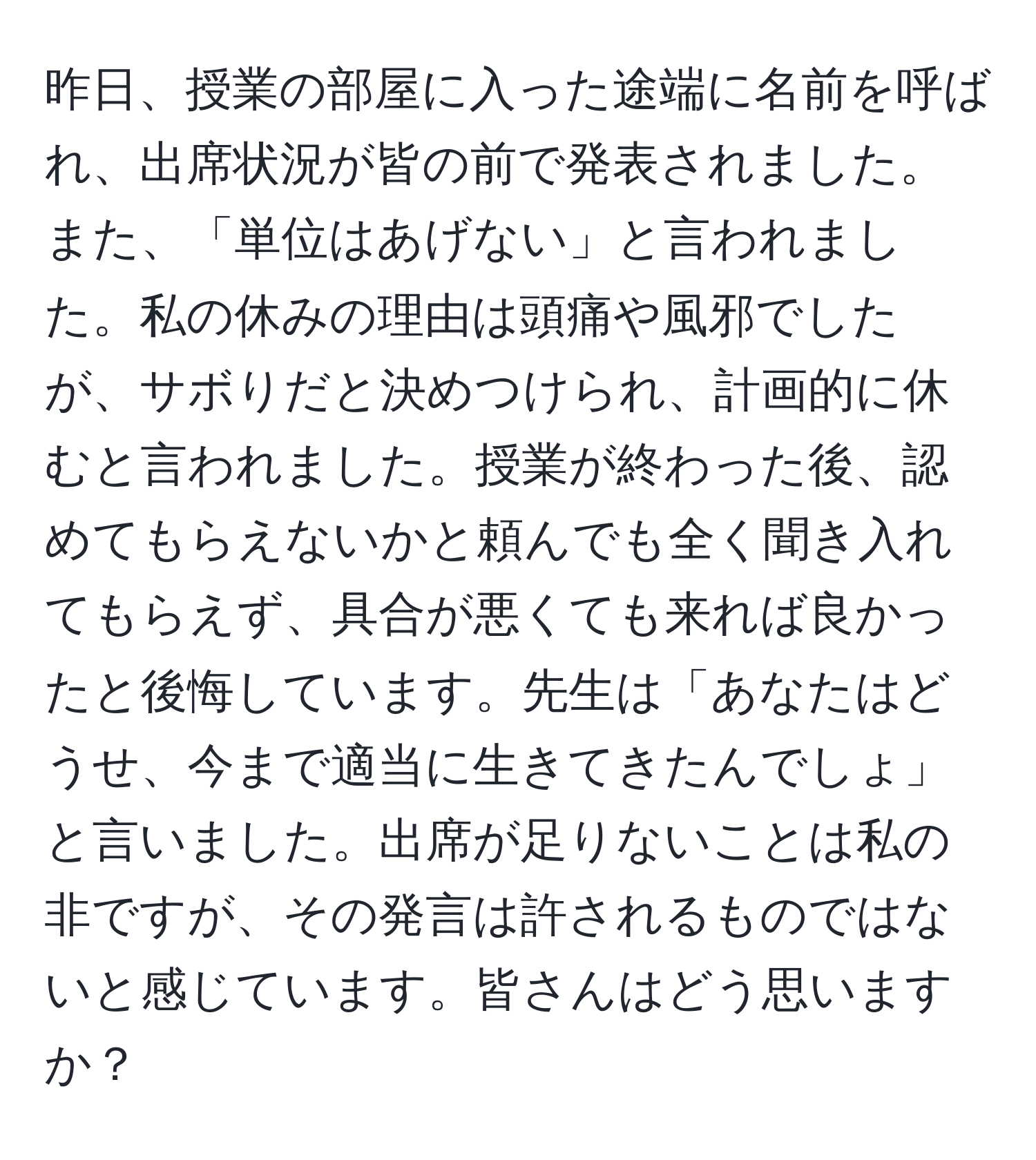 昨日、授業の部屋に入った途端に名前を呼ばれ、出席状況が皆の前で発表されました。また、「単位はあげない」と言われました。私の休みの理由は頭痛や風邪でしたが、サボりだと決めつけられ、計画的に休むと言われました。授業が終わった後、認めてもらえないかと頼んでも全く聞き入れてもらえず、具合が悪くても来れば良かったと後悔しています。先生は「あなたはどうせ、今まで適当に生きてきたんでしょ」と言いました。出席が足りないことは私の非ですが、その発言は許されるものではないと感じています。皆さんはどう思いますか？