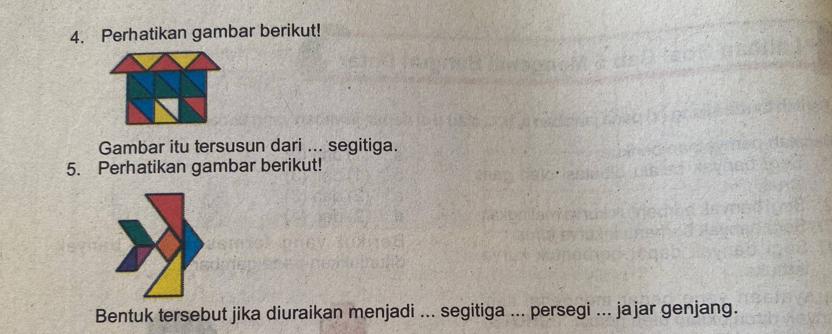 Perhatikan gambar berikut! 
Gambar itu tersusun dari ... segitiga. 
5. Perhatikan gambar berikut! 
Bentuk tersebut jika diuraikan menjadi ... segitiga ... persegi ... jajar genjang.