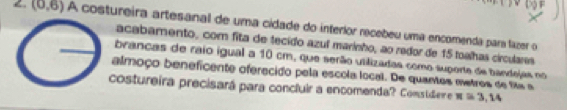 (0,6) A costureira artesanal de uma cidade do interlor recebeu uma encomenda para lazer o 
acabamento, com fita de tecido azul marinho, ao redor de 15 toalhas circulares 
brancas de raio igual a 10 cm, que serão utilizadas como suporte de bandejas no 
almoço beneficente oferecido pela escola local. De quantes metros de fx a 
costureira precisará para concluir a encomenda? Comstide e π =3,14