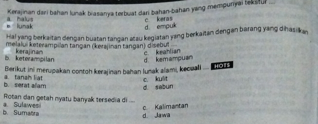 Kerajinan dari bahan lunak biasanya terbuat dari bahan-bahan yang mempunyai tekstur ...
a. halus c keras
b lunak d. empuk
Ha! yang berkaitan dengan buatan tangan atau kegiatan yang berkaitan dengan barang yang dihasilkan
melalui keterampilan tangan (kerajinan tangan) disebut .
kerajinan
c. keahlian
b. keterampilan d. kemampuan
Berikut ini merupakan contoh kerajinan bahan lunak alami, kecuali HOTS
a tanah liat
c. kulit
b. serat alam
d. sabun
Rotan dan getah nyatu banyak tersedia di ....
a. Sulawesi
c. Kalimantan
b. Sumatra
d. Jawa