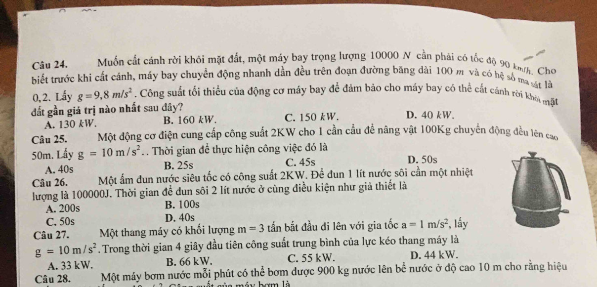 Muốn cất cánh rời khỏi mặt đất, một máy bay trọng lượng 10000 N cần phải có tốc độ 90 km/h. Cho
biết trước khi cất cánh, máy bay chuyển động nhanh dần đều trên đoạn đường băng dài 100 m và có hệ số ma sát là
0,2. Lấy g=9,8m/s^2. Công suất tối thiểu của động cơ máy bay để đảm bảo cho máy bay có thể cất cánh rời khời mặt
đất gần giá trị nào nhất sau đây? D. 40 kW.
A. 130 kW. B. 160 kW. C. 150 kW.
Câu 25. Một động cơ điện cung cấp công suất 2KW cho 1 cần cầu để nâng vật 100Kg chuyển động đều lên cao
50m. Lấy g=10m/s^2. Thời gian để thực hiện công việc đó là
A. 40s B. 25s
C. 45s D. 50s
Câu 26. Một ấm đun nước siêu tốc có công suất 2KW. Để đun 1 lít nước sôi cần một nhiệt
lượng là 100000J. Thời gian để đun sôi 2 lít nước ở cùng điều kiện như giả thiết là
A. 200s B. 100s
C. 50s D. 40s
Câu 27. Một thang máy có khối lượng m=3 tấn bắt đầu đi lên với gia tốc a=1m/s^2 , lấy
g=10m/s^2. Trong thời gian 4 giây đầu tiên công suất trung bình của lực kéo thang máy là
A. 33 kW. B. 66 kW. C. 55 kW.
D. 44 kW.
Câu 28. Một máy bơm nước mỗi phút có thể bơm được 900 kg nước lên bể nước ở độ cao 10 m cho rằng hiệu
a máy bợm là