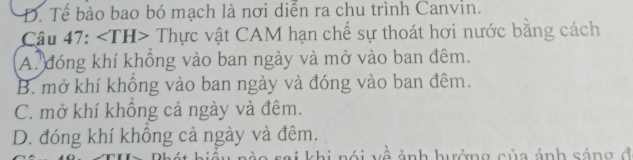 D. Tế bào bao bó mạch là nơi diễn ra chu trình Canvin.
Câu 47: Thực vật CAM hạn chế sự thoát hơi nước bằng cách
A. đóng khí không vào ban ngày và mở vào ban đêm.
B. mở khí không vào ban ngày và đóng vào ban đêm.
C. mở khí không cả ngày và đêm.
D. đóng khí không cả ngày và đêm.
về ảnh hưởng của ánh sáng đ