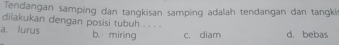 Tendangan samping dan tangkisan samping adalah tendangan dan tangkis
dilakukan dengan posisi tubuh . . . .
a. lurus b. miring d. bebas
c. diam