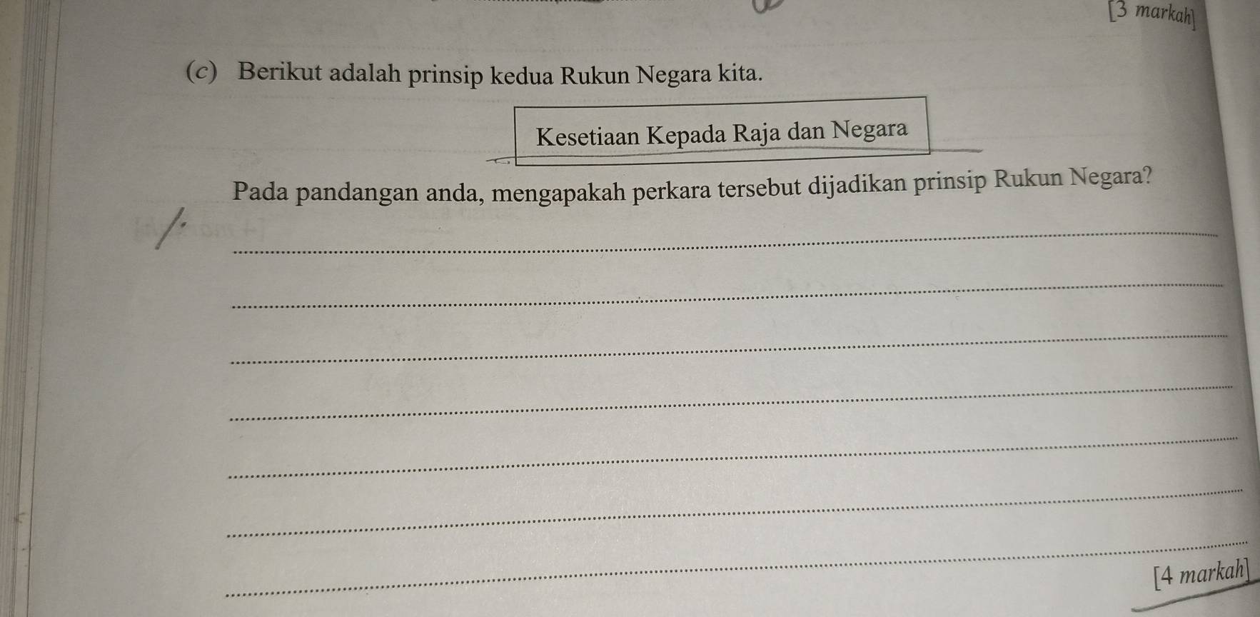 markah 
(c) Berikut adalah prinsip kedua Rukun Negara kita. 
Kesetiaan Kepada Raja dan Negara 
Pada pandangan anda, mengapakah perkara tersebut dijadikan prinsip Rukun Negara? 
_ 
_ 
_ 
_ 
_ 
_ 
_ 
[4 markah]