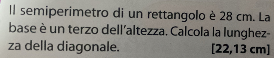 Il semiperimetro di un rettangolo è 28 cm. La 
base è un terzo dell'altezza. Calcola la lunghez- 
za della diagonale. [22,13 cm]