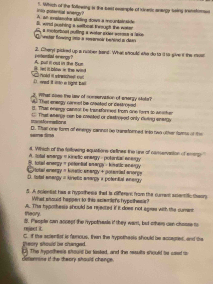 Which of the following is the best example of kinetic energy being transtored
into potential energy?
A. an avalanche sliding down a mountainside
B. wind pushing a sailboat through the water
a motorboat pulling a water skier across a lake
D water flowing into a reservoir behind a dam
2. Cheryl picked up a rubber band. What should she do to it to give it the most
potential energy?
A. put it out in the Sun
B. let it blaw in the wind
hald it stretched out
D. wad it into a tight ball
3. What does the law of conservation of energy state?
A That energy cannot be created or destroyed
B. That energy cannot be transformed from one form to another
C. That energy can be created or destroyed only during energy
transformations
D. That one form of energy cannot be transformed into two other forms at the
same time
4. Which of the following equations defines the law of conservation of energ ''
A. total energy = kinetic energy - potential energy
B. total energy = potential energy - kinetic energy
Ctotal energy = kinetic energy + potential energy
D. total energy = kinetic energy x potential energy
5. A scientist has a hypothesis that is different from the current scientific theery
What should happen to this scientist's hypothesis?
A. The hypothesis should be rejected if it does not agree with the current
theary.
B. People can accept the hypothesis if they want, but others can chosse tis
rejact it.
C. if the scientist is famous, then the hypothesis should be accepted, and the
theory should be changed.
D. The hypothesis should be tested, and the results should be used to
detenmine if the theory should change.