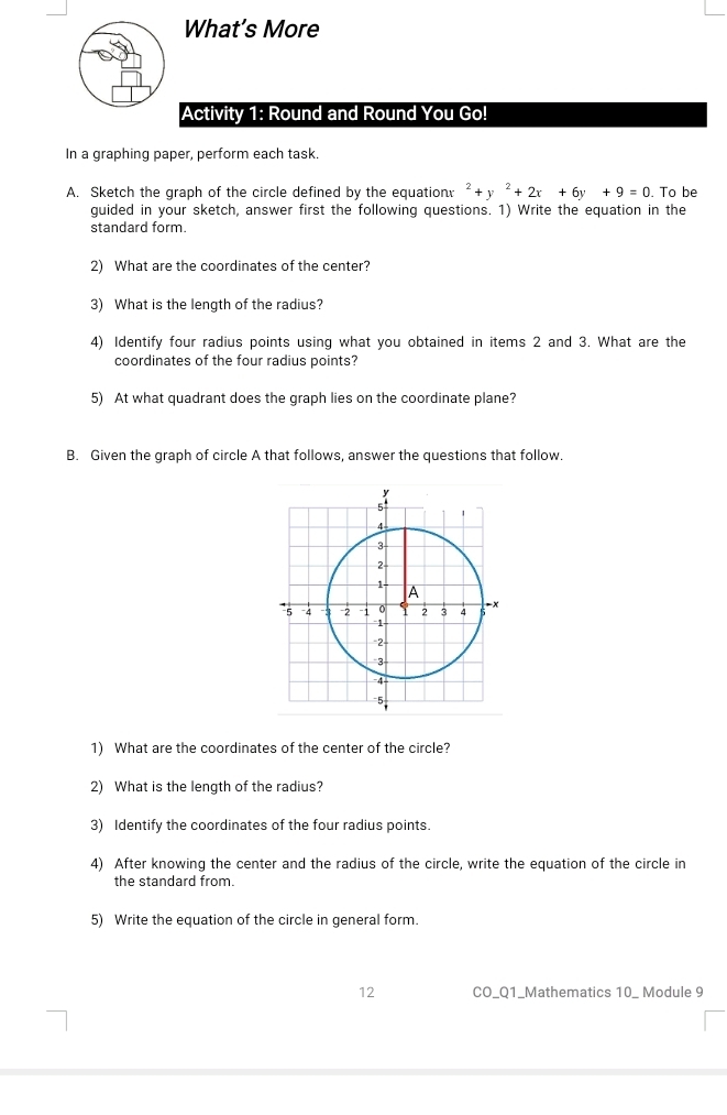 What’s More 
Activity 1: Round and Round You Go! 
In a graphing paper, perform each task. 
A. Sketch the graph of the circle defined by the equation: ^2+y^2+2x+6y+9=0. To be 
guided in your sketch, answer first the following questions. 1) Write the equation in the 
standard form. 
2) What are the coordinates of the center? 
3) What is the length of the radius? 
4) Identify four radius points using what you obtained in items 2 and 3. What are the 
coordinates of the four radius points? 
5) At what quadrant does the graph lies on the coordinate plane? 
B. Given the graph of circle A that follows, answer the questions that follow.
y
5°
4
3 -
2
1 - A 
* 5 -4 -3 -2 -1 0 Y 2 4 - x
、 
* 2 - 
3 
5, 
1) What are the coordinates of the center of the circle? 
2) What is the length of the radius? 
3) Identify the coordinates of the four radius points. 
4) After knowing the center and the radius of the circle, write the equation of the circle in 
the standard from. 
5) Write the equation of the circle in general form. 
12 CO_Q1_Mathematics 10_ Module 9