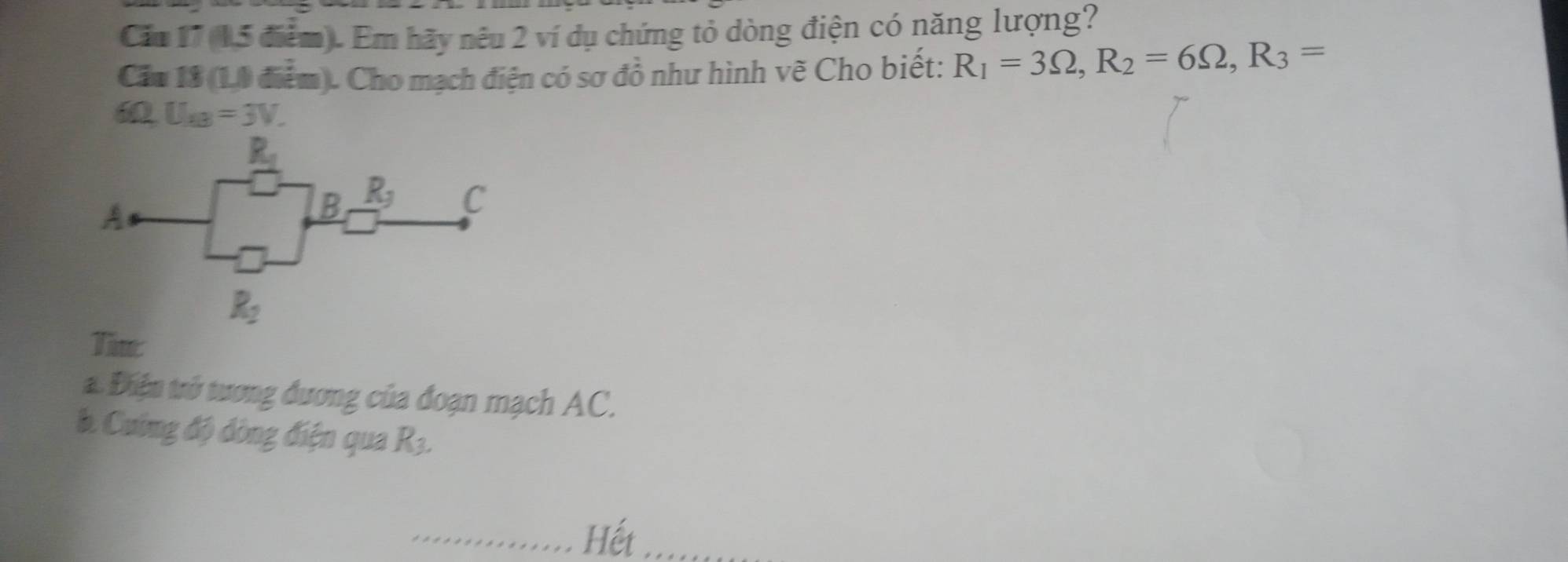 Căm 17 (15 điểm). Em hãy nêu 2 ví dụ chứng tỏ dòng điện có năng lượng?
Cầu 13 (10 điểm). Cho mạch điện có sơ đồ như hình vẽ Cho biết: R_1=3Omega ,R_2=6Omega ,R_3=
ω U_AB=3V.
Tim:
a. Điện trở tương đương của đoạn mạch AC.
b. Cuờng độ dòng điện qua R_3.
Hết