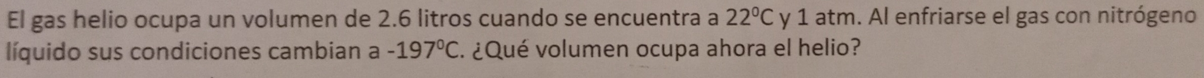 El gas helio ocupa un volumen de 2.6 litros cuando se encuentra a 22°C y 1 atm. Al enfriarse el gas con nitrógeno 
líquido sus condiciones cambian a -197°C E. ¿Qué volumen ocupa ahora el helio?