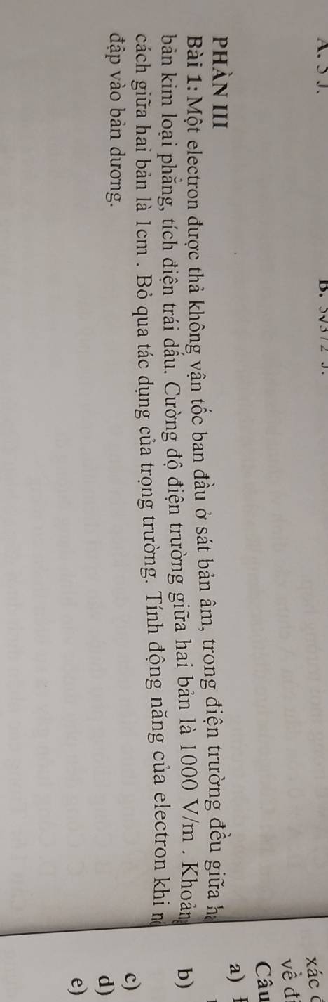 5J. D. 
xácở 
về đị 
Câu 
a) 
phàn III 
Bài 1: Một electron được thả không vận tốc ban đầu ở sát bản âm, trong điện trường đều giữa ha 
bản kim loại phăng, tích điện trái dấu. Cường độ điện trường giữa hai bản là 1000 V/m. Khoản b) 
cách giữa hai bản là 1cm. Bỏ qua tác dụng của trọng trường. Tính động năng của electron khi n 
c) 
đập vào bản dương. 
d) 
e)