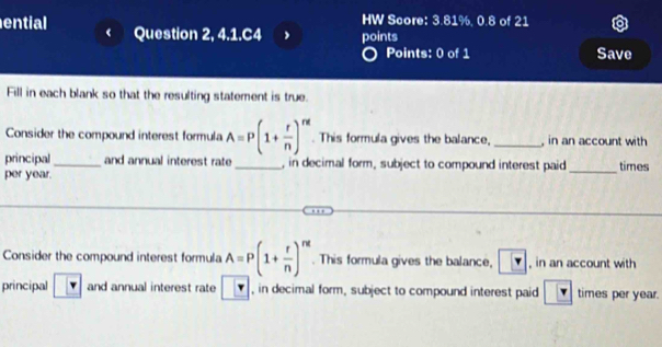 HW Score: 3.81%, 0.8 of 21 
ential Question 2, 4.1.C4 points 
Points: 0 of 1 Save 
Fill in each blank so that the resulting statement is true. 
Consider the compound interest formula A=P(1+ r/n )^rd. This formula gives the balance, _ in an account with 
principal and annual interest rate , in decimal form, subject to compound interest paid 
per year._ __times 
Consider the compound interest formula A=P(1+ r/n )^nt. This formula gives the balance, ? , in an account with 
principal and annual interest rate , in decimal form, subject to compound interest paid r times per year.