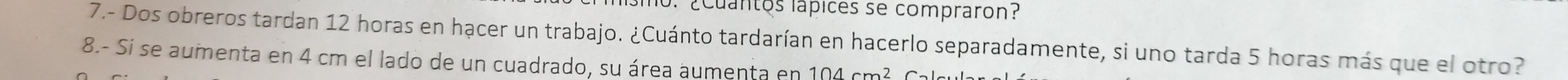 no. ¿cuantos lápices se compraron? 
7.- Dos obreros tardan 12 horas en hạcer un trabajo. ¿Cuánto tardarían en hacerlo separadamente, si uno tarda 5 horas más que el otro? 
8.- Si se aumenta en 4 cm el lado de un cuadrado, su área aumenta en 104cm^2