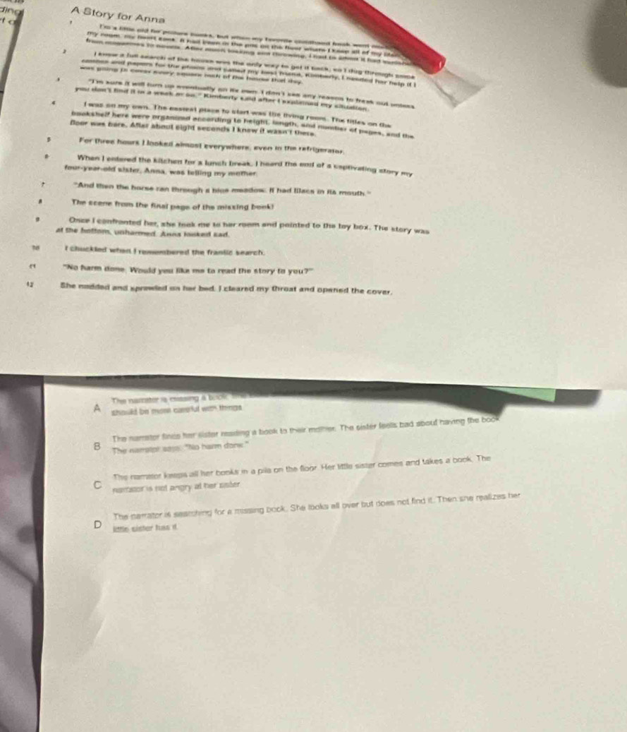 ling A Story for Anna
t I 'm 's lte old for poiture pocks, but whin my terorde cldhsed heok wem _
my room ns bent soek. It had been in the pas on the flear whars I sese all of my sten s
from ngermes to nonns. Atime msn loaking ann throwing. I  hat to ano it had sararat
1 I knew a full search of the hoves was the anly way to get it tack, so I thig through sope
cmsnes and pepers hor the phons and samet my lad buind, Konbery. I needed her help if i
was giing in caess meery square mak of Bis boce that they 
、 "I'm sure it will turn up wrentually no ie ewn. I don't kee any resson to tresk out uners
you san't fnd it i a week or on." Kimberly said after I exalained my cinuation.
4 I was on my own. The cssteal place to start was the living room. The titles on the
bookshelf here were orsanond ancording to height, lingth, and number of pages, and the
Boor was here. Afler about eight seconds I know it wasn't there.
For three hours I looked almost everywhere, even in the refrigerator,
When I entered the kitchen for s lunch break. I heard the end of a captivating story my
four-year-old sister, Anna, was telling my mother
"And then the horse ran threugh a bice meadow. If had llacs in its mouth."
The scene from the final page of the missing book!
Once I confronted her, she took me to her room and pointed to the toy box. The story was
at the hottom, unharmed. Anna lsked sad.
I chuckled when I remembered the franiic search.
" "No harm done. Would you like me to read the story to you?"
42 She nadded and sprewled un her bed. I cleared my throat and opened the cover.
The namator is cassing a brok tme 
A should be mose cassful wan things 
The namrstor finds her sister reading a book to their moner. The sister feells bad aboud having the book
B The narstor saye: "No harm donk."
The namator keeps all her books in a pila on the floor. Her little sister comes and takes a book. The
C nanitor is not angry at her sister.
The narrator is seamching for a missing book. She looks all over but does not find it. Then she realizes her
D little sister fuss i.