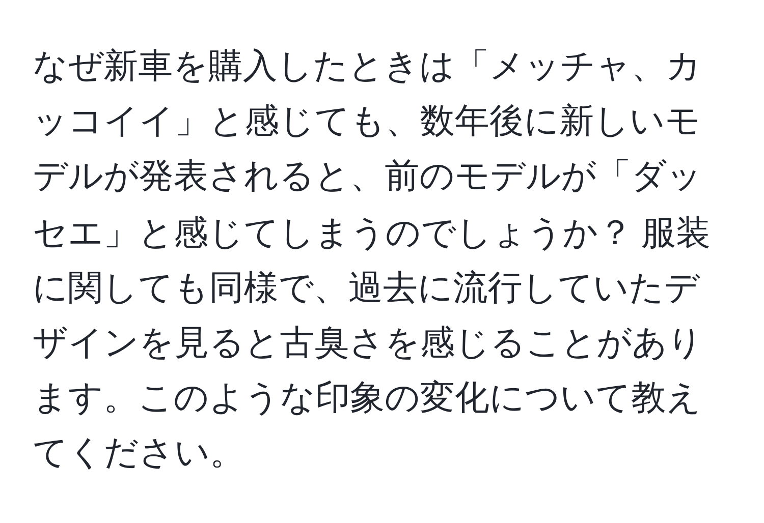 なぜ新車を購入したときは「メッチャ、カッコイイ」と感じても、数年後に新しいモデルが発表されると、前のモデルが「ダッセエ」と感じてしまうのでしょうか？ 服装に関しても同様で、過去に流行していたデザインを見ると古臭さを感じることがあります。このような印象の変化について教えてください。
