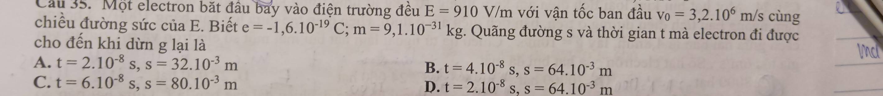 Một electron bắt đầu bay vào điện trường đều E=910V/m với vận tốc ban đầu v_0=3,2.10^6m/s; cùng
chiều đường sức của E. Biết e=-1,6.10^(-19)C; m=9,1.10^(-31)kg :. Quãng đường s và thời gian t mà electron đi được
cho đến khi dừn g lại là
A. t=2.10^(-8)s, s=32.10^(-3)m
B. t=4.10^(-8)s, s=64.10^(-3)m
C. t=6.10^(-8)s, s=80.10^(-3)m D. t=2.10^(-8)s, s=64.10^(-3)m