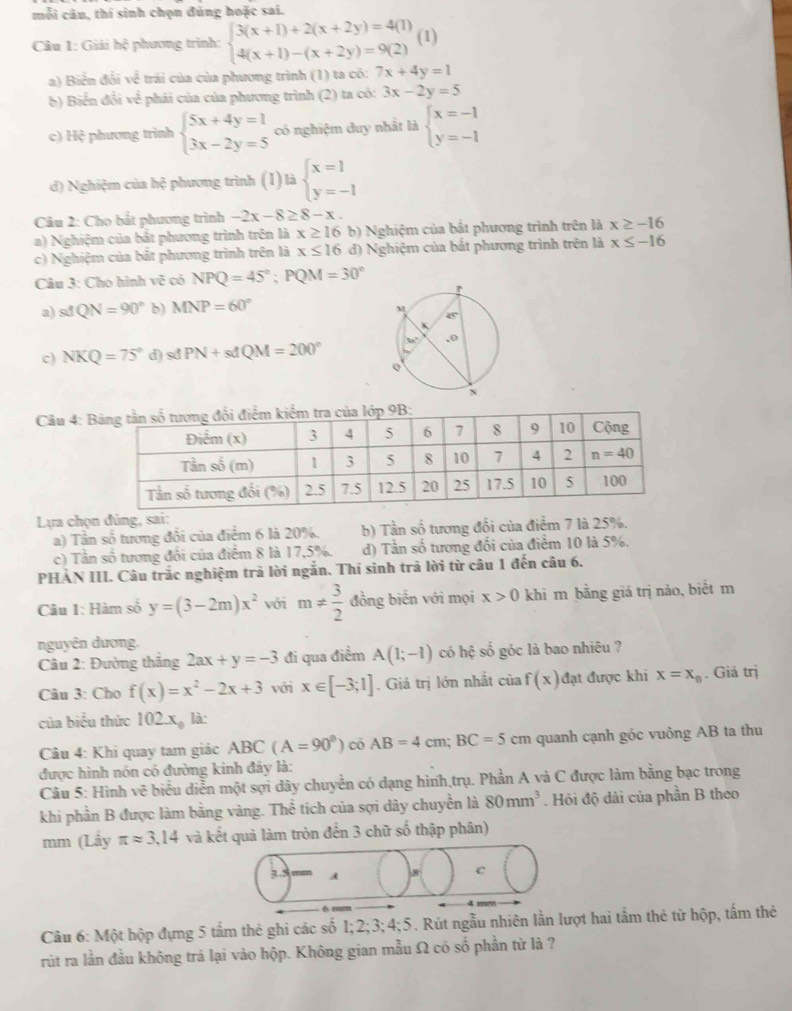 mỗi câu, thí sinh chọn đúng hoặc sai.
Câu 1: Giải hệ phương trình: beginarrayl 3(x+1)+2(x+2y)=4(1) 4(x+1)-(x+2y)=9(2)endarray. (1)
a) Biển đổi về trái của của phương trình (1) ta có: 7x+4y=1
b) Biển đổi về phải của của phương trình (2) ta có: 3x-2y=5
c) Hộ phương trình beginarrayl 5x+4y=1 3x-2y=5endarray. có nghiệm duy nhất là beginarrayl x=-1 y=-1endarray.
d) Nghiệm của hệ phương trình (1) là beginarrayl x=1 y=-1endarray.
Câu 2: Cho bắt phương trình -2x-8≥ 8-x.
a) Nghiệm của bắt phương trình trên là x≥ 16 b) Nghiệm của bắt phương trình trên là x≥ -16
c) Nghiệm của bắt phương trình trên là x≤ 16 d) Nghiệm của bắt phương trình trên là x≤ -16
Câu 3: Cho hình vẽ có NPQ=45°;PQM=30°
a) sđ QN=90° b) MNP=60°
c) NKQ=75° d) stPN+sdQM=200°
Câu 4: 
Lựa chọn đủng, sai:
a) Tần số tương đối của điểm 6 là 20%. b) Tần số tương đổi của điểm 7 là 25%.
c) Tần số tương đổi của điểm 8 là 17,5%. d) Tần số tương đổi của điểm 10 là 5%.
PHẢN III. Câu trắc nghiệm trả lời ngắn. Thí sinh trả lời từ câu 1 đến câu 6.
Câu 1: Hàm số y=(3-2m)x^2 với m!=  3/2  đồng biển với mọi x>0 khi m bằng giá trị nào, biết m
nguyên dương.
Câu 2: Đường thắng 2ax+y=-3 đi qua điểm A(1;-1) có hệ số góc là bao nhiêu ?
Câu 3: Cho f(x)=x^2-2x+3 với x∈ [-3;1]. Giá trị lớn nhất ciaf(x) đạt được khi x=x_0. Giả trị
của biểu thức 102x_0 là:
Câu 4: Khi quay tam giác ABC(A=90^0)coAB=4cm;BC=5cm quanh cạnh góc vuông AB ta thu
được hình nón có đường kinh đây là:
Câu 5: Hình vẽ biểu diễn một sợi dây chuyển có dạng hình,trụ. Phần A và C được làm bằng bạc trong
khi phần B được làm bằng vàng. Thể tích của sợi dây chuyền là 80mm^3. Hỏi độ dài của phần B theo
mm (Lẩy π approx 3,14 và kết quả làm tròn đến 3 chữ số thập phân)
Câu 6: Một hộp đựng 5 tấm thẻ ghi các số 1; 2 2;3;4;5. Rút ngẫu nhiên lần lt hai tầm thẻ từ hộp, tấm thẻ
rút ra lần đầu không trà lại vào hộp. Không gian mẫu Ω có số phần từ là ?