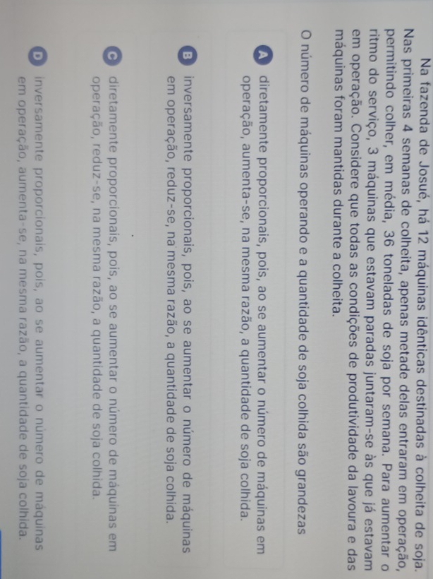 Na fazenda de Josué, há 12 máquinas idênticas destinadas à colheita de soja.
Nas primeiras 4 semanas de colheita, apenas metade delas entraram em operação,
permitindo colher, em média, 36 toneladas de soja por semana. Para aumentar o
ritmo do serviço, 3 máquinas que estavam paradas juntaram-se às que já estavam
em operação. Considere que todas as condições de produtividade da lavoura e das
máquinas foram mantidas durante a colheita.
O número de máquinas operando e a quantidade de soja colhida são grandezas
A diretamente proporcionais, pois, ao se aumentar o número de máquinas em
operação, aumenta-se, na mesma razão, a quantidade de soja colhida.
B inversamente proporcionais, pois, ao se aumentar o número de máquinas
em operação, reduz-se, na mesma razão, a quantidade de soja colhida.
diretamente proporcionais, pois, ao se aumentar o número de máquinas em
operação, reduz-se, na mesma razão, a quantidade de soja colhida.
Do inversamente proporcionais, pois, ao se aumentar o número de máquinas
em operação, aumenta-se, na mesma razão, a quantidade de soja colhida.