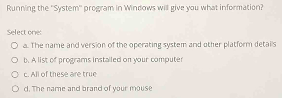 Running the "System" program in Windows will give you what information?
Select one:
a. The name and version of the operating system and other platform details
b. A list of programs installed on your computer
c. All of these are true
d. The name and brand of your mouse