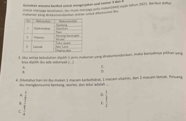 Gunakan wacana berikut untuk mengerjakan soal nomor 3 dan 4
Untuk menjaga kesehatan, ibu mulai menjaga pola makan(diet) sejak tahun 2021. Berikut daftar
makanan yang direkomendasikan dokter untuk dikonsumsi ibu
3. Jika setiap kebutuhan dipilih 1 jenis makanan yang direkomendasikan, maka banyaknya pilihan yang
bisa dipilih ibu ada sebanyak [...] .
A.
C.
B.
D.
4. Diketahui hari ini ibu makan 1 macam karbohidrat, 1 macam vitamin, dan 2 macam lemak. Peluang
ibu mengkonsumsi kentang, wortel, dan telur adalah ...
A.  1/9  D.  1/3 
B.  1/6   1/2 
E.
C.  1/4 