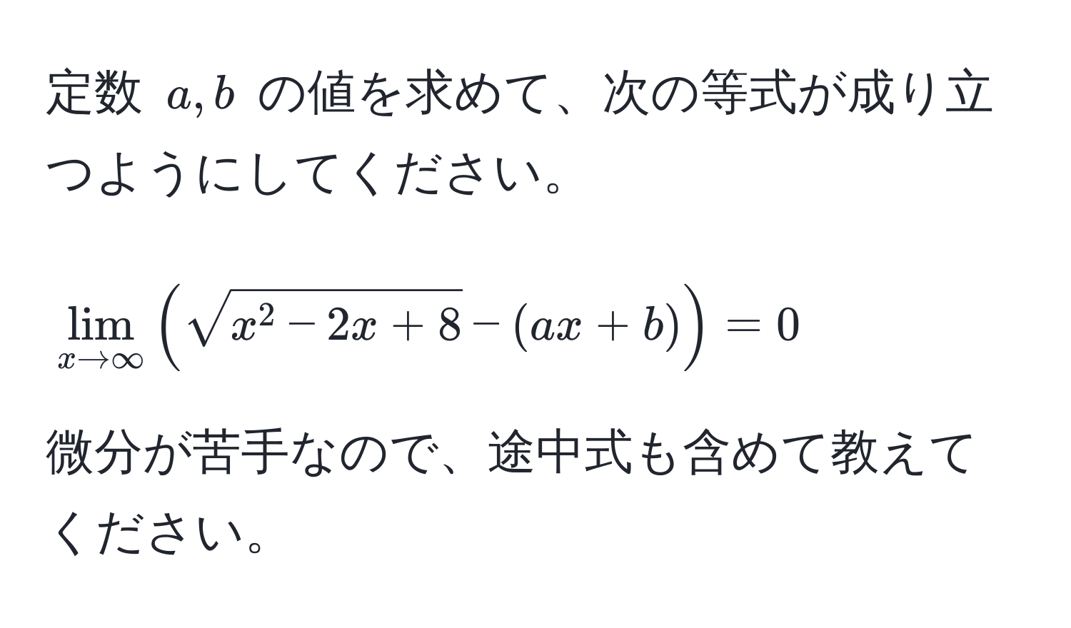 定数 $a, b$ の値を求めて、次の等式が成り立つようにしてください。  
$$lim_x to ∈fty ( sqrtx^(2 - 2x + 8) - (ax + b) ) = 0$$  
微分が苦手なので、途中式も含めて教えてください。