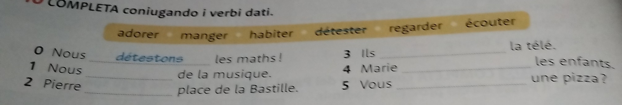 COMPLETA coniugando i verbi dati. 
adorer manger habiter détester regarder écouter 
la télé. 
0 Nous _détestons les maths !_ 
3 Ils les enfants. 
1 Nous 4 Marie_ 
_de la musique. 
2 Pierre 5 Vous_ 
une pizza ? 
_place de la Bastille.