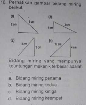 Perhatikan gambar bidang miring
berikut.
(3)
(2)
Bidang miring yang mempunyai
keuntungan mekanik terbesar adalah
a. Bidang miring pertama
b. Bidang miring kedua
c. Bidang miring ketiga
d. Bidang miring keempat