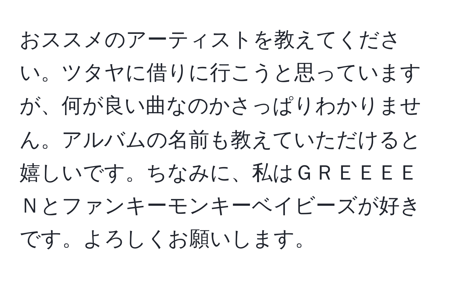 おススメのアーティストを教えてください。ツタヤに借りに行こうと思っていますが、何が良い曲なのかさっぱりわかりません。アルバムの名前も教えていただけると嬉しいです。ちなみに、私はＧＲＥＥＥＥＮとファンキーモンキーベイビーズが好きです。よろしくお願いします。