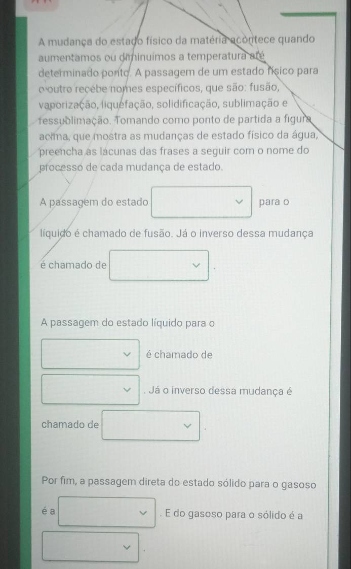 A mudança do estado físico da matéria acontece quando
aumentamos ou diminuímos a temperatura até
determinado ponto. A passagem de um estado físico para
o outro recébe nomes específicos, que são: fusão,
vaporização, liquefação, solidificação, sublimação e
ressublimação. Tomando como ponto de partida a figura
acima, que mostra as mudanças de estado físico da água,
preencha as lácunas das frases a seguir com o nome do
processo de cada mudança de estado.
A passagem do estado para o
líquido é chamado de fusão. Já o inverso dessa mudança
é chamado de
A passagem do estado líquido para o
é chamado de
Já o inverso dessa mudança é
chamado de
Por fim, a passagem direta do estado sólido para o gasoso
éa . E do gasoso para o sólido é a