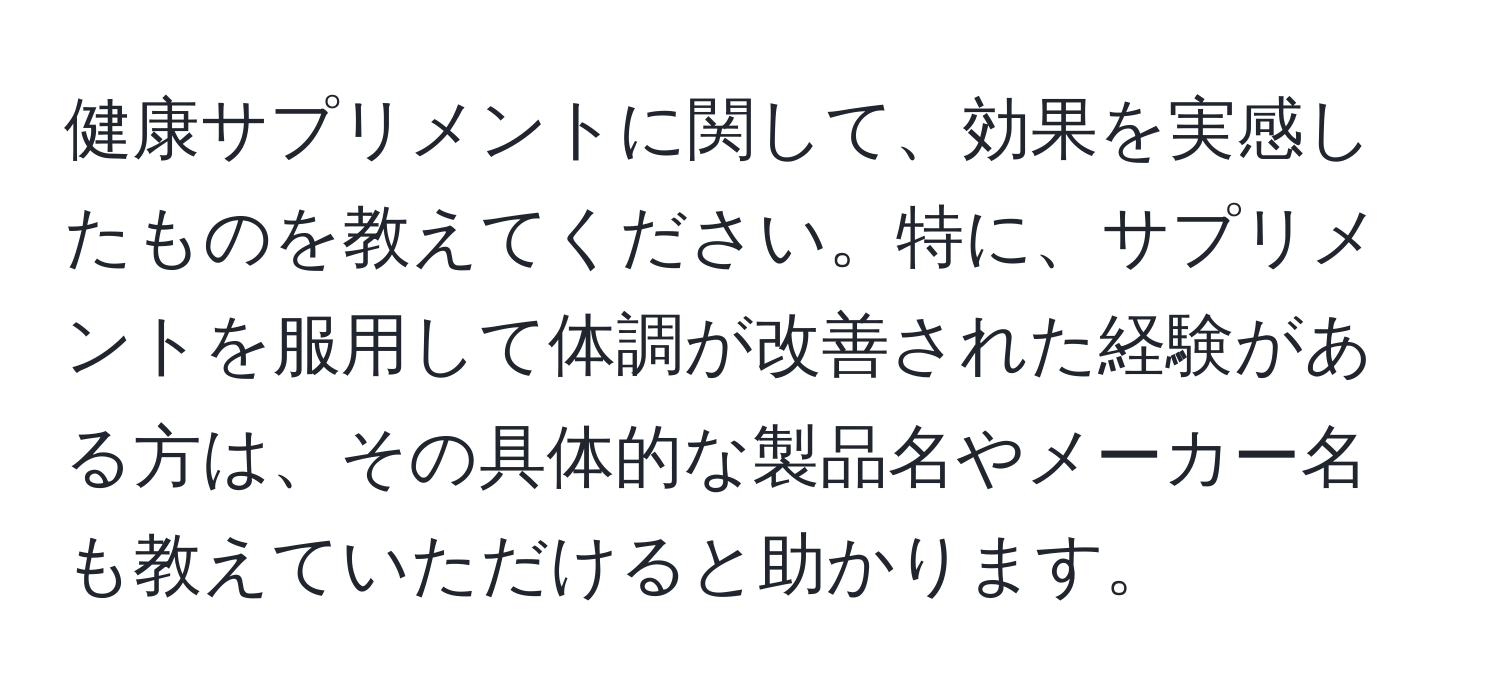 健康サプリメントに関して、効果を実感したものを教えてください。特に、サプリメントを服用して体調が改善された経験がある方は、その具体的な製品名やメーカー名も教えていただけると助かります。