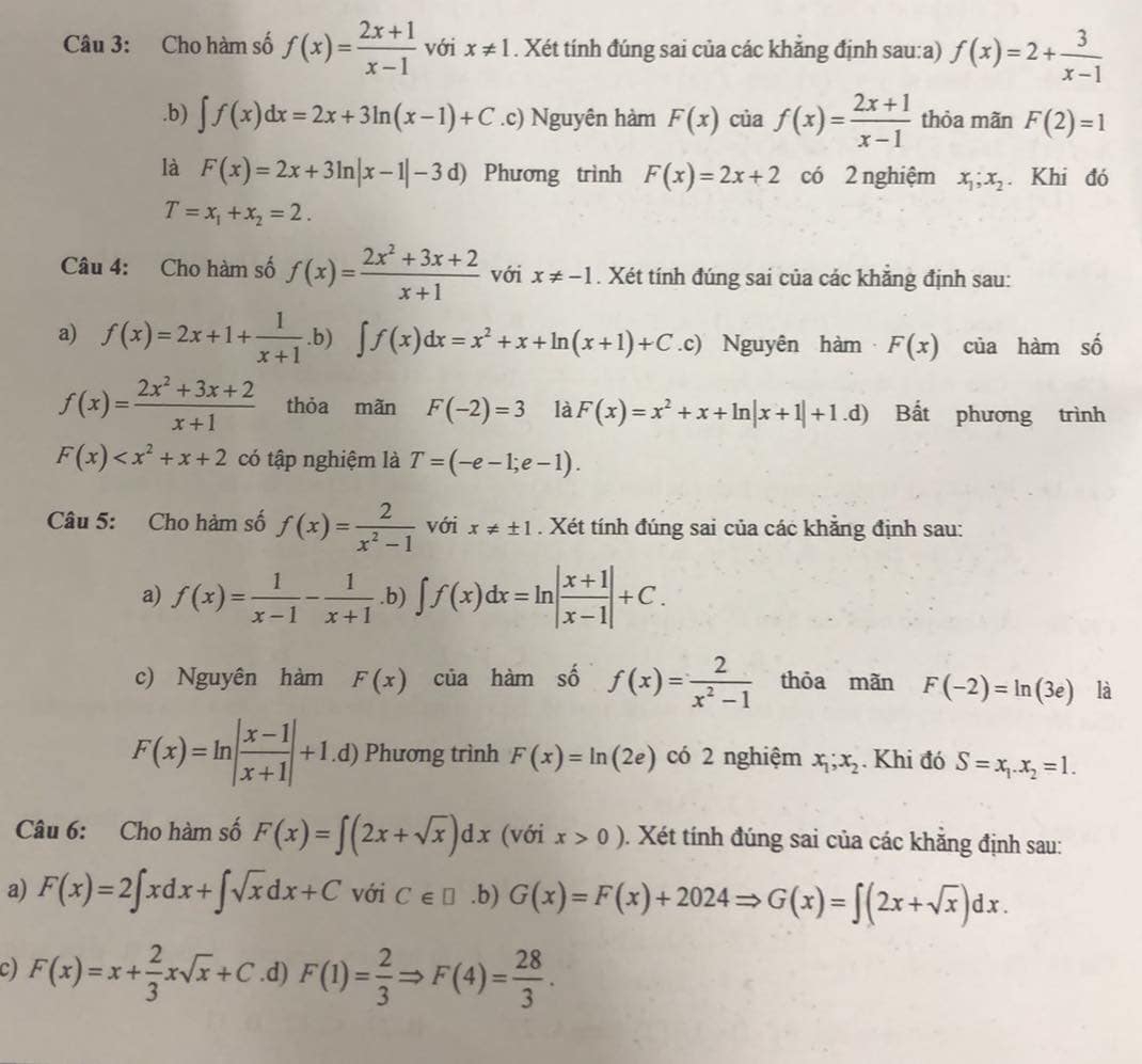 Cho hàm số f(x)= (2x+1)/x-1  với x!= 1. Xét tính đúng sai của các khăng định sau:a) f(x)=2+ 3/x-1 .b) ∈t f(x)dx=2x+3ln (x-1)+C.c) Nguyên hàm F(x) của f(x)= (2x+1)/x-1  thỏa mãn F(2)=1
là F(x)=2x+3ln |x-1|-3d) Phương trình F(x)=2x+2 có 2 nghiệm x_1;x_2. Khi đó
T=x_1+x_2=2.
Câu 4: Cho hàm số f(x)= (2x^2+3x+2)/x+1  với x!= -1. Xét tính đúng sai của các khẳng định sau:
a) f(x)=2x+1+ 1/x+1 .b) ∈t f(x)dx=x^2+x+ln (x+1)+C.c) Nguyên hàm F(x) của hàm số
f(x)= (2x^2+3x+2)/x+1  thỏa mãn F(-2)=3 là F(x)=x^2+x+ln |x+1|+1.d) Bất phương trình
F(x) có tập nghiệm là T=(-e-1;e-1).
Câu 5: Cho hàm số f(x)= 2/x^2-1  với x!= ± 1. Xét tính đúng sai của các khẳng định sau:
a) f(x)= 1/x-1 - 1/x+1 .b) ∈t f(x)dx=ln | (x+1)/x-1 |+C.
c) Nguyên hàm F(x) của hàm số f(x)= 2/x^2-1  thỏa mãn F(-2)=ln (3e) là
F(x)=ln | (x-1)/x+1 |+1.d) Phương trình F(x)=ln (2e) có 2 nghiệm x_1;x_2. Khi đó S=x_1.x_2=1.
Câu 6: Cho hàm số F(x)=∈t (2x+sqrt(x))dx (với x>0). Xét tính đúng sai của các khẳng định sau:
a) F(x)=2∈t xdx+∈t sqrt(x)dx+C với C∈ □.b) G(x)=F(x)+2024Rightarrow G(x)=∈t (2x+sqrt(x))dx.
c) F(x)=x+ 2/3 xsqrt(x)+C.d) F(1)= 2/3 Rightarrow F(4)= 28/3 .