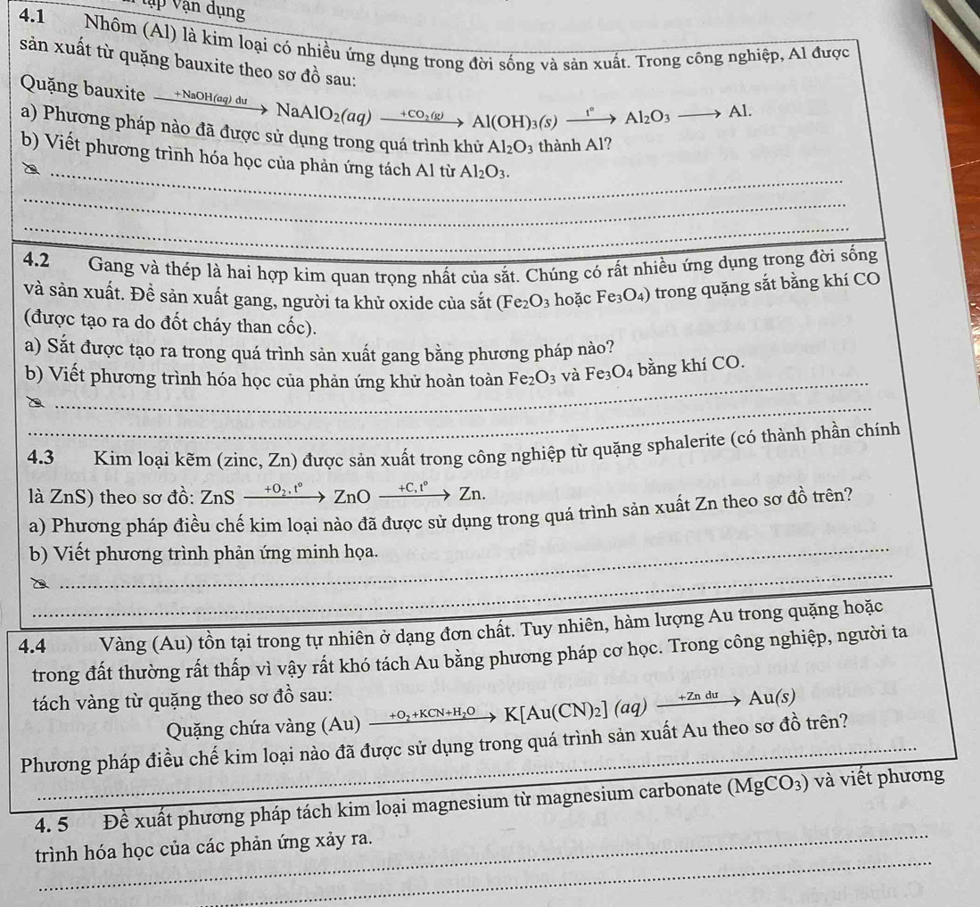 Vập Vận dụng
4.1 Nhôm (Al) là kim loại có nhiều ứng dụng trong đời sống và sản xuất. Trong công nghiệp, Al được
sản xuất từ quặng bauxite theo sơ đồ sau:
Quặng bauxite xrightarrow +NaOH(aq)duNaAlO_2(aq)xrightarrow +CO_2(g)Al(OH)_3(s)xrightarrow I°Al_2O_3to Al.
a) Phương pháp nào đã được sử dụng trong quá trình khử Al_2O_3 thành Al?
_
_
b) Viết phương trình hóa học của phản ứng tách Al từ Al_2O_3.
_
_
_
4.2 Gang và thép là hai hợp kim quan trọng nhất của sắt. Chúng có rất nhiều ứng dụng trong đời sống
và sản xuất. Đề sản xuất gang, người ta khử oxide của sắt (Fe_2O_3 hoặc  l Fe_3O_4) trong quặng sắt bằng khí CO
(được tạo ra do đốt cháy than cốc).
a) Sắt được tạo ra trong quá trình sản xuất gang bằng phương pháp nảo?
_
b) Viết phương trình hóa học của phản ứng khử hoàn toàn Fe_2O_3 và Fe_3O_4 bằng khí CO.
_
4.3 Kim loại kẽm (zinc, Zn) được sản xuất trong công nghiệp từ quặng sphalerite (có thành phần chính
là ZnS) theo sơ đồ: ZnS xrightarrow +O_2.t°ZnOxrightarrow +C,t° _ , 2 Zn.
a) Phương pháp điều chế kim loại nào đã được sử dụng trong quá trình sản xuất Zn theo sơ đồ trên?
b) Viết phương trình phản ứng minh họa.
_
_
_
4.4_ Vàng (Au) tồn tại trong tự nhiên ở dạng đơn chất. Tuy nhiên, hàm lượng Au trong quặng hoặc
trong đất thường rất thấp vì vậy rất khó tách Au bằng phương pháp cơ học. Trong công nghiệp, người ta
tách vàng từ quặng theo sơ đồ sau:
Quặng chứa vàng (Au) xrightarrow +O_2+KCN+H_2OK[Au(CN)_2](aq)xrightarrow +ZnduAu(s)
Phương pháp điều chế kim loại nào đã được sử dụng trong quá trình sản xuất Au theo sơ đồ trên?
_
4. 5 Đề xuất phương pháp tách kim loại magnesium từ magnesium carbonate ( (MgCO_3) và viết phương
_
trình hóa học của các phản ứng xảy ra.