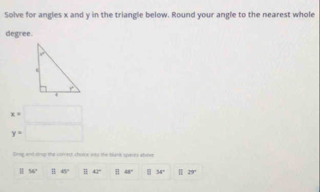 Solve for angles x and y in the triangle below. Round your angle to the nearest whole
degree.
x=□
y=□
Drag and drop the correct choice into the blank spaces above
56° overleftrightarrow IZ 45° :: 42° :: 48°  (2+)/11  34° :; 29°