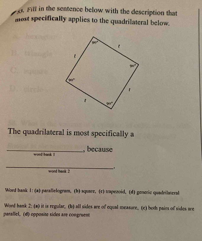 Fill in the sentence below with the description that
most specifically applies to the quadrilateral below.
The quadrilateral is most specifically a
_, because
word bank I
_
.
word bank 2
Word bank I: (a) parallelogram, (b) square, (c) trapezoid, (d) generic quadrilateral
Word bank 2: (a) it is regular, (b) all sides are of equal measure, (c) both pairs of sides are
parallel, (d) opposite sides are congruent