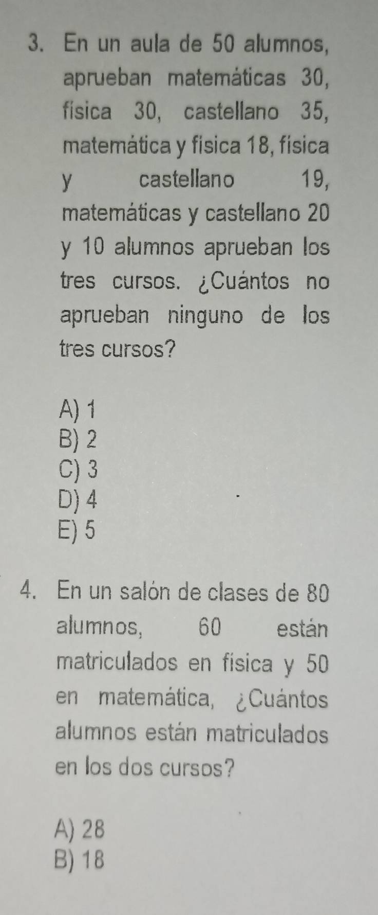 En un aula de 50 alumnos,
aprueban matemáticas 30,
física 30, castellano 35,
matemática y física 18, física
y castellano 19,
matemáticas y castellano 20
y 10 alumnos aprueban los
tres cursos. ¿Cuántos no
aprueban ninguno de los
tres cursos?
A) 1
B) 2
C) 3
D) 4
E) 5
4. En un salón de clases de 80
alumnos, 60 están
matriculados en física y 50
en matemática, ¿Cuántos
alumnos están matriculados
en los dos cursos?
A) 28
B) 18