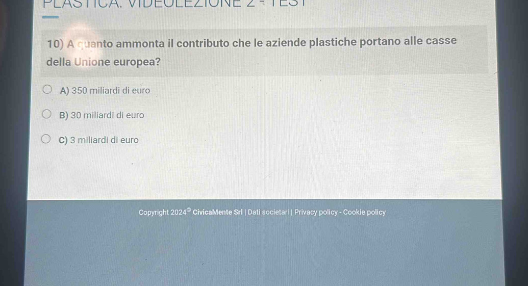 PLASTICA. VIDEOLEZIONE
10) A quanto ammonta il contributo che le aziende plastiche portano alle casse
della Unione europea?
A) 350 miliardi di euro
B) 30 miliardi di euro
C) 3 miliardi di euro
Copyright 2024° CivicaMente Srl | Dati societari | Privacy policy - Cookie policy