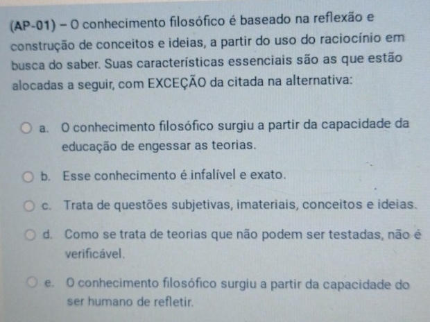 (AP-01) - O conhecimento filosófico é baseado na reflexão e
construção de conceitos e ideias, a partir do uso do raciocínio em
busca do saber. Suas características essenciais são as que estão
alocadas a seguir, com EXCEÇÃO da citada na alternativa:
a. O conhecimento filosófico surgiu a partir da capacidade da
educação de engessar as teorias.
b. Esse conhecimento é infalível e exato.
c. Trata de questões subjetivas, imateriais, conceitos e ideias.
d. Como se trata de teorias que não podem ser testadas, não é
verificável.
e. O conhecimento filosófico surgiu a partir da capacidade do
ser humano de refletir.