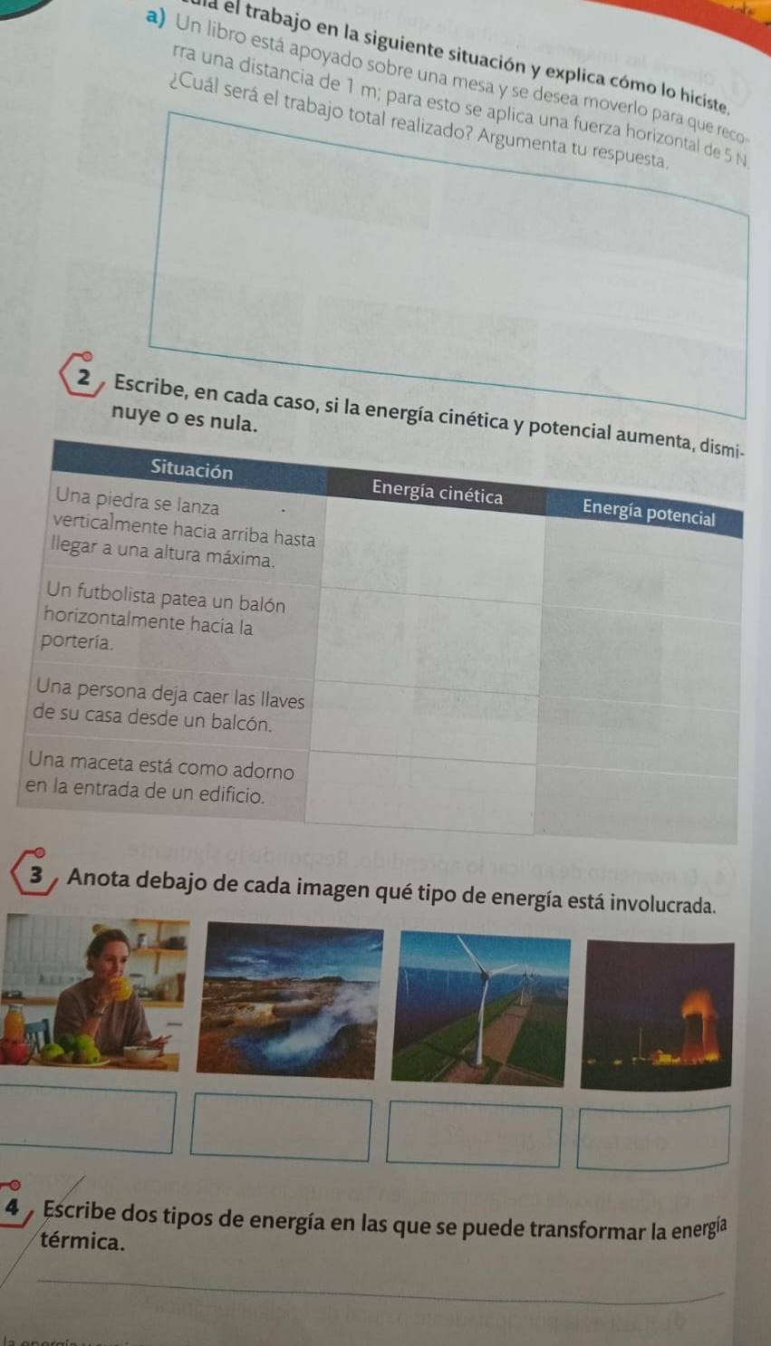 la el trabajo en la siguiente situación y explica cómo lo hiciste 
a) Un libro está apoyado sobre una mesa y se desea moverlo para que reco 
rra una distancia de 1 m; para esto se aplica una fuerza horizontal de 5 N
¿Cuál será el trabajo total realizado? Argumenta tu respuesta. 
2 Escribe, en cada caso, si la energía cinética y po 
nuye o es nula. 
3 Anota debajo de cada imagen qué tipo de energía está involucrada. 
4 y Escribe dos tipos de energía en las que se puede transformar la energía 
térmica. 
_