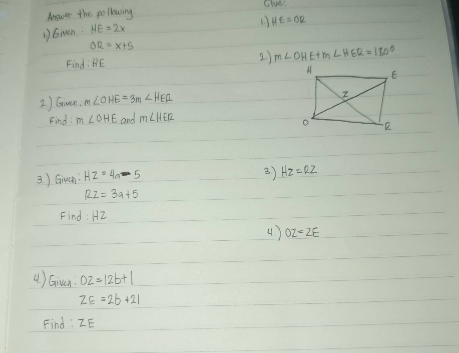 Clue: 
Answer the pollowing 
1. HE=OR
1)Given: HE=2x
OR=x+5
Find: HE
2. ) m∠ OHE+m∠ HER=180°
2. ) Given. m∠ OHE=3m∠ HER
Find: m∠ OHE and m∠ HER
3. ) Given: HZ=4a-5
3. ) HZ=RZ
R2=3a+5
Find: HZ
4. ) OZ=2E
4. ) Giuan: OZ=12b+1
ZE=2b+21
Find : ZE