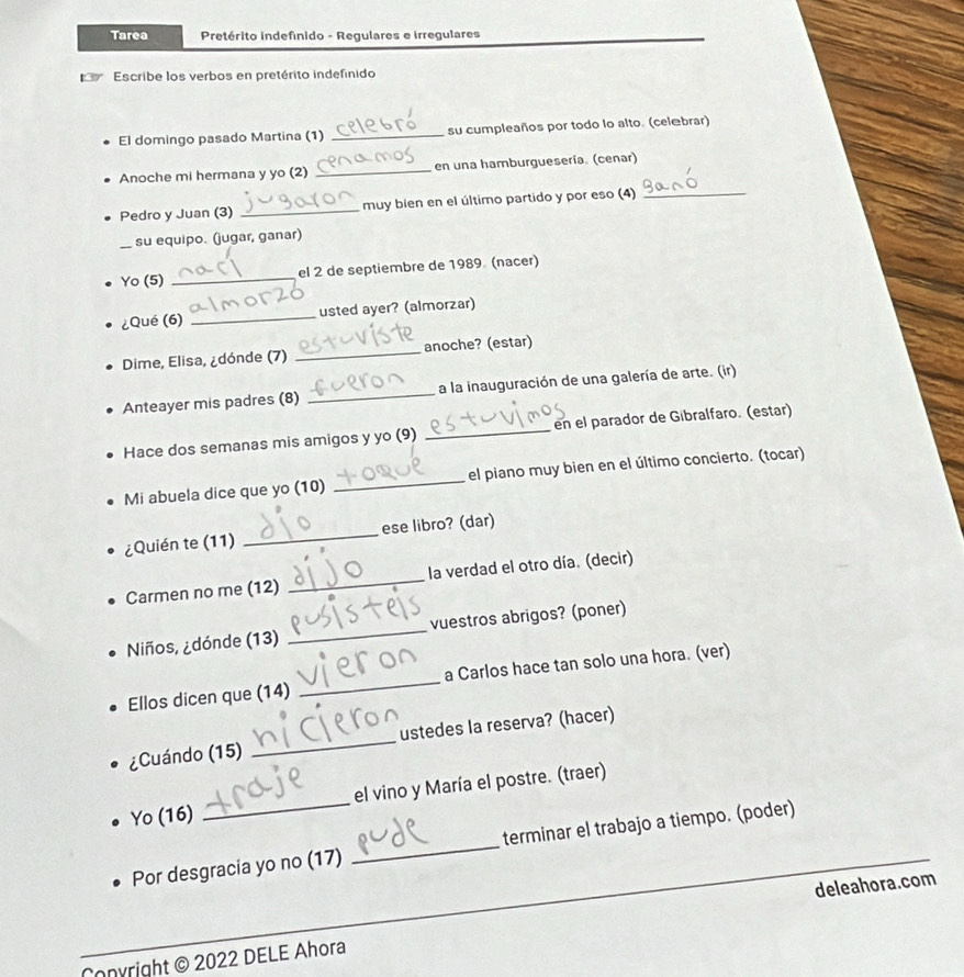 Tarea Pretérito indefinido - Regulares e irregulares 
Escribe los verbos en pretérito indefinido 
El domingo pasado Martina (1) _su cumpleaños por todo lo alto. (celæbrar) 
Anoche mi hermana y yo (2) _en una hamburguesería. (cenar) 
Pedro y Juan (3) _ muy bien en el último partido y por eso (4)_ 
su equipo. (jugar, ganar) 
Yo (5) _el 2 de septiembre de 1989 (nacer) 
¿Qué (6) _usted ayer? (almorzar) 
Dime, Elisa, ¿dónde (7) _anoche? (estar) 
Anteayer mis padres (8) _a la inauguración de una galería de arte. (ir) 
Hace dos semanas mis amigos y yo (9) _en el parador de Gibralfaro. (estar) 
Mi abuela dice que yo (10) _el piano muy bien en el último concierto. (tocar) 
¿Quién te (11) _ese libro? (dar) 
Carmen no me (12) _la verdad el otro día. (decir) 
Niños, ¿dónde (13) _vuestros abrigos? (poner) 
Ellos dicen que (14) _a Carlos hace tan solo una hora. (ver) 
¿Cuándo (15) _ustedes la reserva? (hacer) 
Yo (16) _el vino y María el postre. (traer) 
_ 
Por desgracia yo no (17) _terminar el trabajo a tiempo. (poder) 
deleahora.com 
onyright © 2022 DELE Ahora
