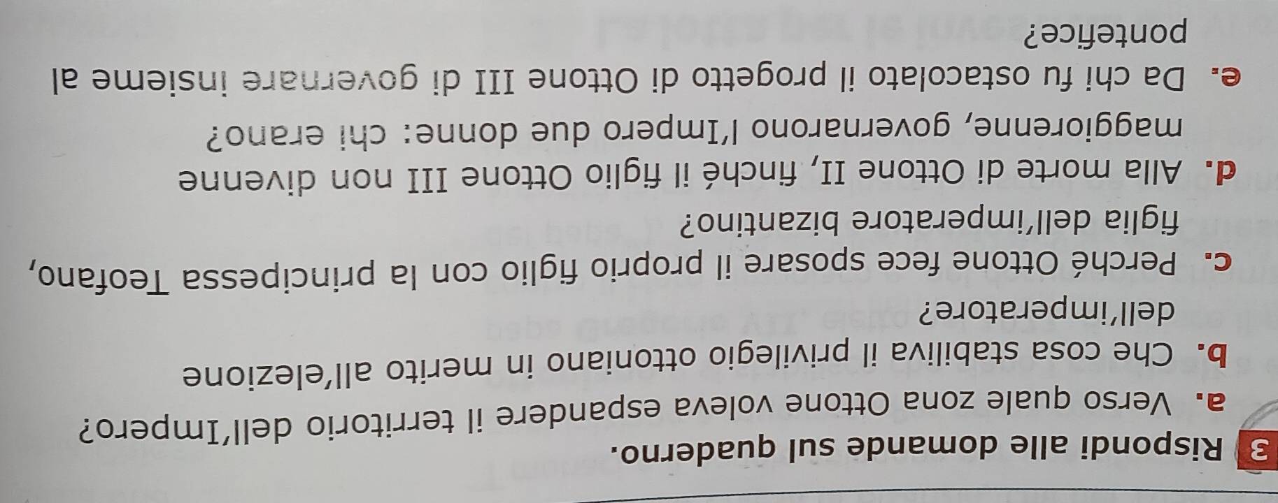 Rispondi alle domande sul quaderno. 
a. Verso quale zona Ottone voleva espandere il territorio dell’Impero? 
b. Che cosa stabiliva il privilegio ottoniano in merito all’elezione 
dell’imperatore? 
c. Perché Ottone fece sposare il proprio figlio con la principessa Teofano, 
figlia dell’imperatore bizantino? 
d. Alla morte di Ottone II, finché il figlio Ottone III non divenne 
maggiorenne, governarono l’Impero due donne: chi erano? 
e. Da chi fu ostacolato il progetto di Ottone III di governare insieme al 
pontefice?