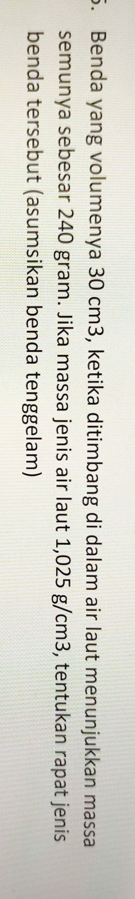 Benda yang volumenya 30 cm3, ketika ditimbang di dalam air laut menunjukkan massa 
semunya sebesar 240 gram. Jika massa jenis air laut 1,025 g/cm3, tentukan rapat jenis 
benda tersebut (asumsikan benda tenggelam)